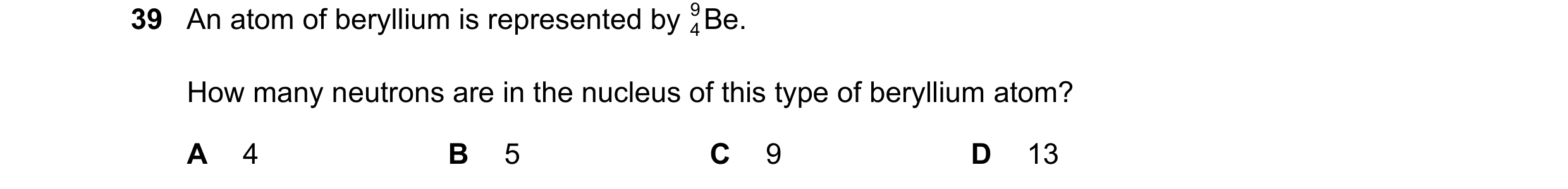 Question 14: An atom of beryllium is represented by Be. 9 4 How many neutrons are in the nucleus of this type of beryllium atom? A 4 B 5 C 9 D 13