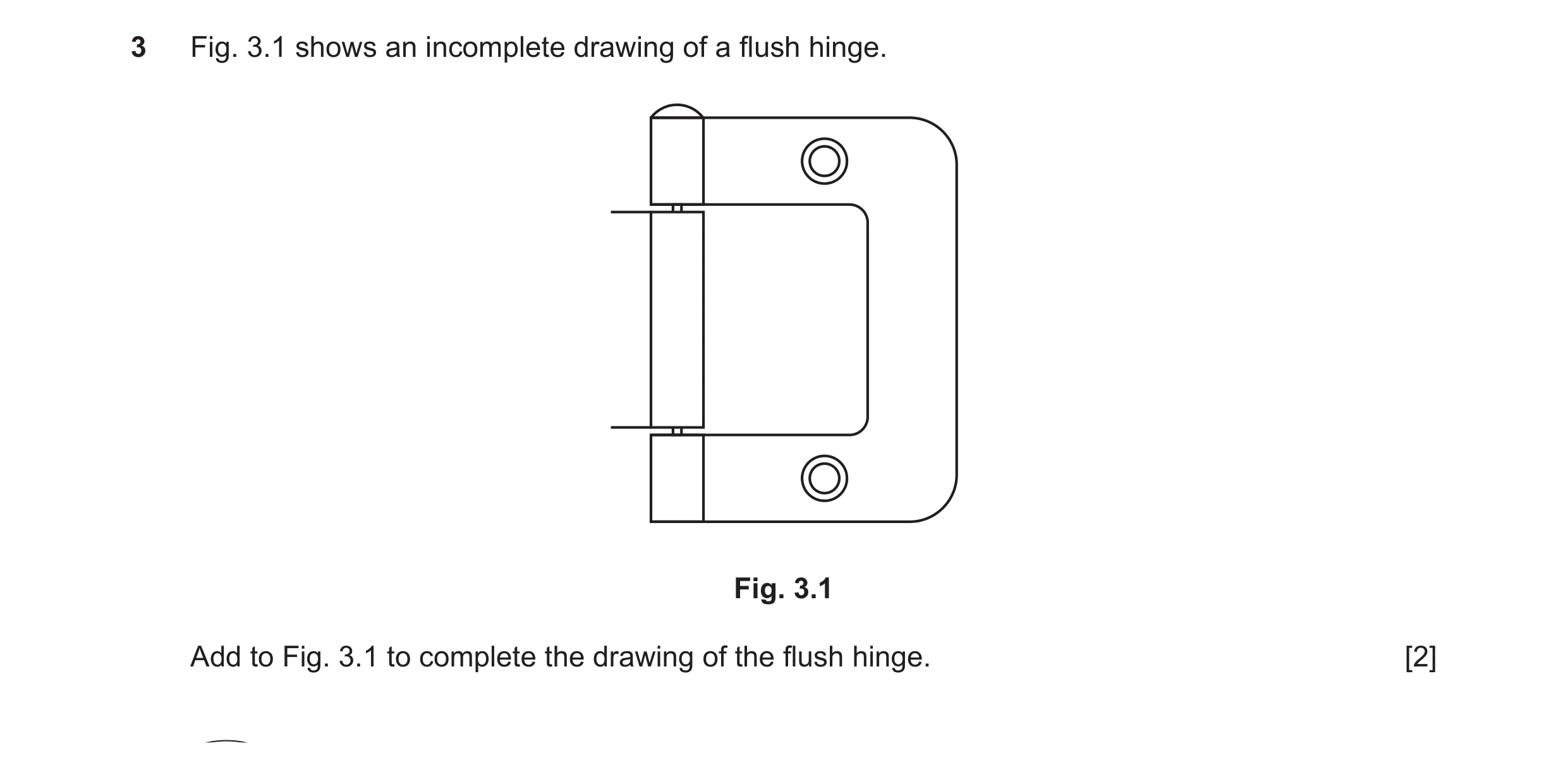 Question 41: Fig. 3.1 shows an incomplete drawing of a flush hinge. Fig. 3.1 Add to Fig. 3.1 to complete the drawing of the flush hinge. [2]