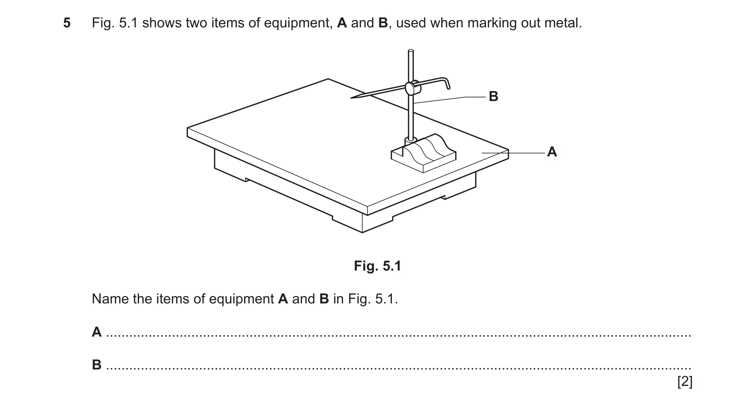 Question 239: Fig. 5.1 shows two items of equipment, A and B, used when marking out metal. B A Fig. 5.1 Name the items of equipment A and B in Fig. 5.1. …
