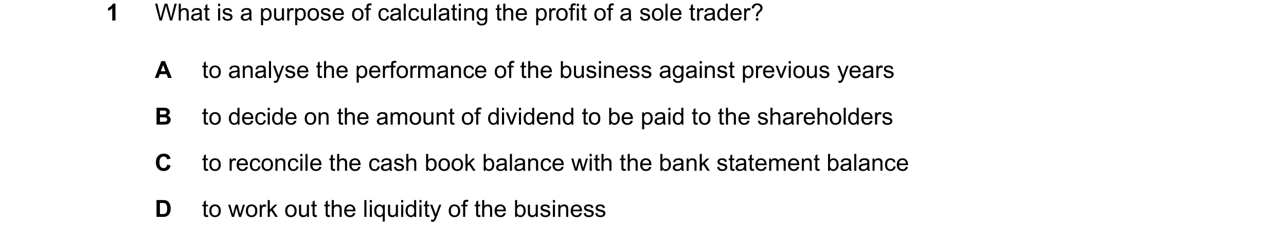 Question 45: What is a purpose of calculating the profit of a sole trader? A to analyse the performance of the business against previous years B to deci…