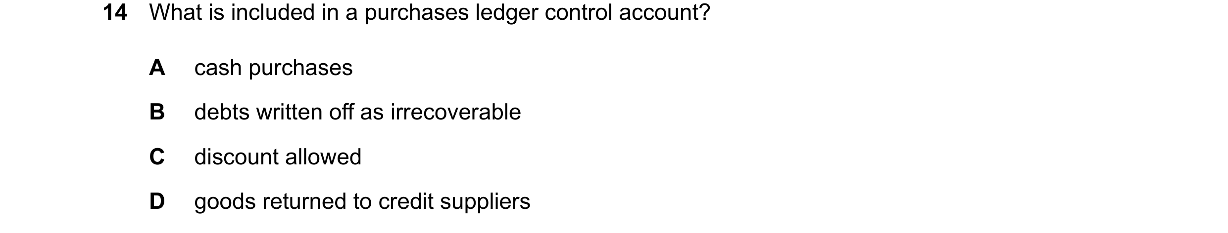 Question 83: What is included in a purchases ledger control account? A cash purchases B debts written off as irrecoverable C discount allowed D goods re…