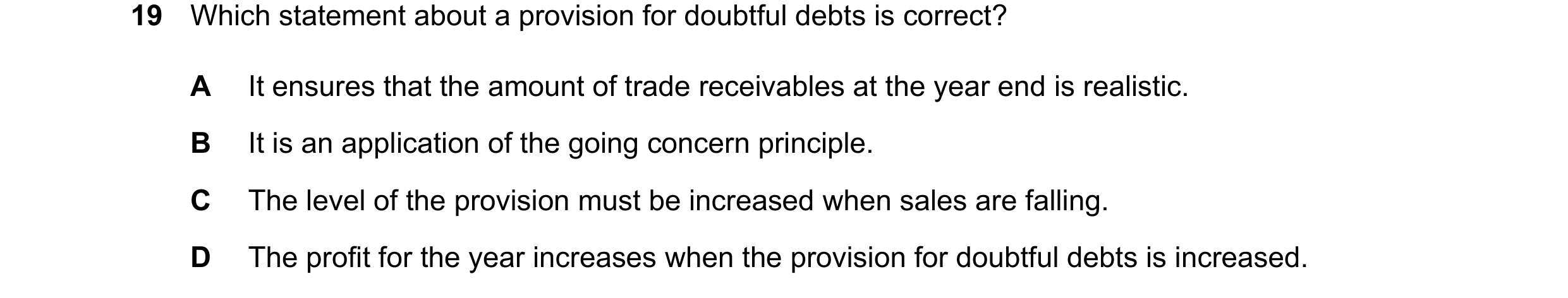 Question 54: Which statement about a provision for doubtful debts is correct? A It ensures that the amount of trade receivables at the year end is reali…
