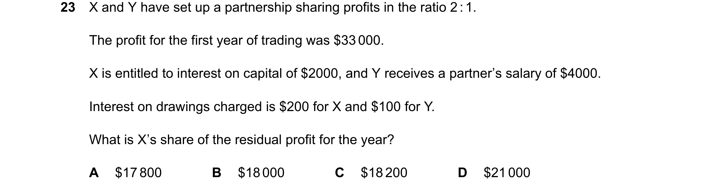 Question 70: X and Y have set up a partnership sharing profits in the ratio 2 : 1. The profit for the first year of trading was $33 000. X is entitled t…