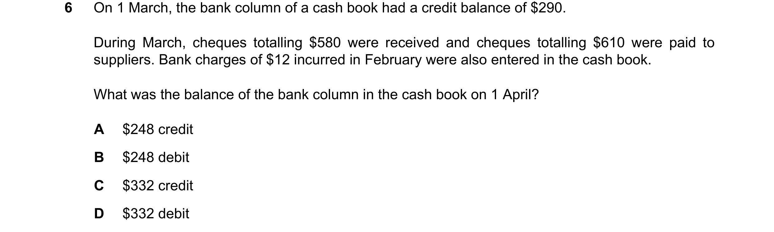 Question 83: On 1 March, the bank column of a cash book had a credit balance of $290. During March, cheques totalling $580 were received and cheques tot…