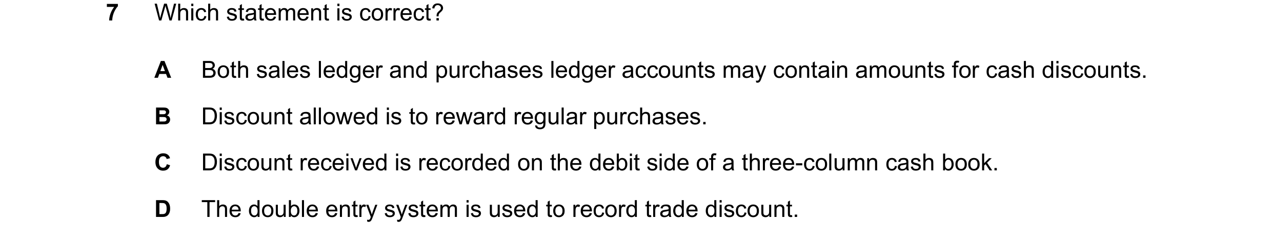 Question 84: Which statement is correct? A Both sales ledger and purchases ledger accounts may contain amounts for cash discounts. B Discount allowed is…