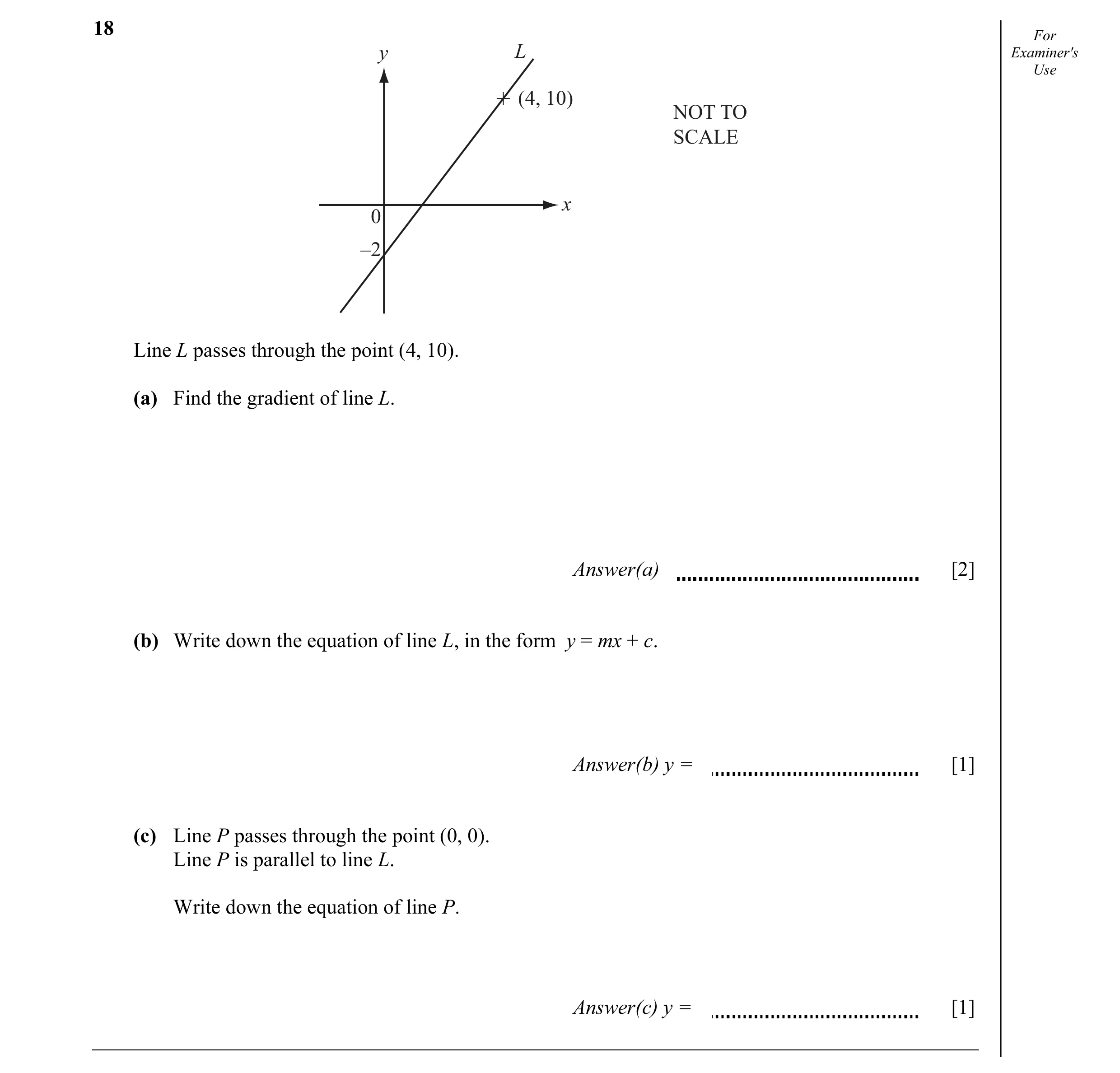 Question 4: For y L Examiner's Use (4, 10) NOT TO SCALE x 0 –2 Line L passes through the point (4, 10). (a) Find the gradient of line L. Answer(a) [2] …