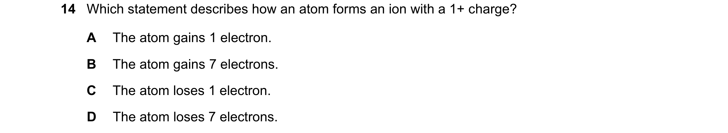 Question 57: Which statement describes how an atom forms an ion with a 1+ charge? A The atom gains 1 electron. B The atom gains 7 electrons. C The atom …