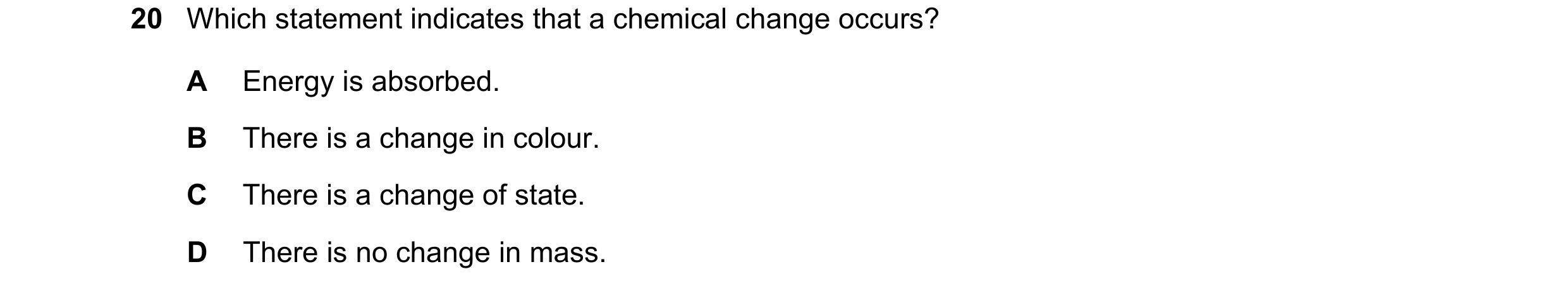 Question 51: Which statement indicates that a chemical change occurs? A Energy is absorbed. B There is a change in colour. C There is a change of state.…