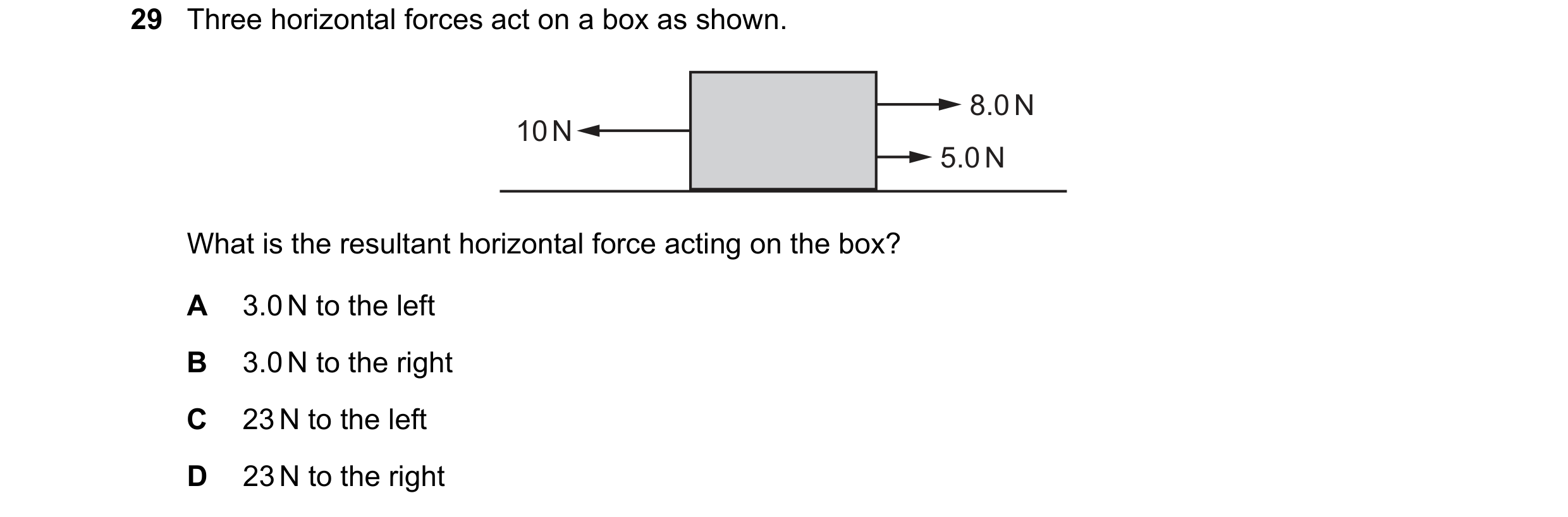 Question 50: Three horizontal forces act on a box as shown. 8.0 N 10 N 5.0 N What is the resultant horizontal force acting on the box? A 3.0 N to the le…