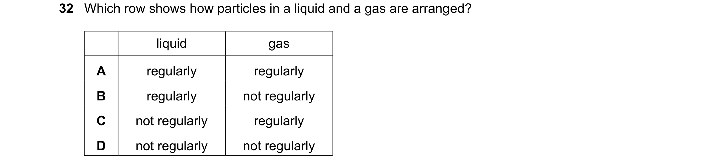 Question 96: Which row shows how particles in a liquid and a gas are arranged? liquid gas A regularly regularly B regularly not regularly C not regularl…