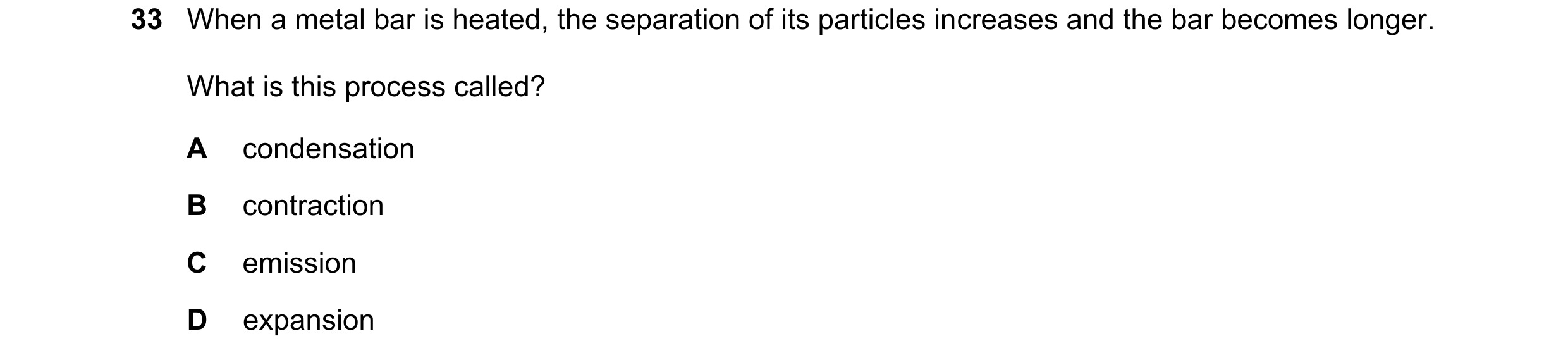 Question 50: When a metal bar is heated, the separation of its particles increases and the bar becomes longer. What is this process called? A condensati…
