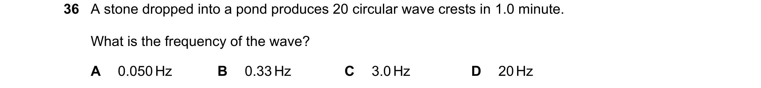 Question 62: A stone dropped into a pond produces 20 circular wave crests in 1.0 minute. What is the frequency of the wave? A 0.050 Hz B 0.33 Hz C 3.0 H…