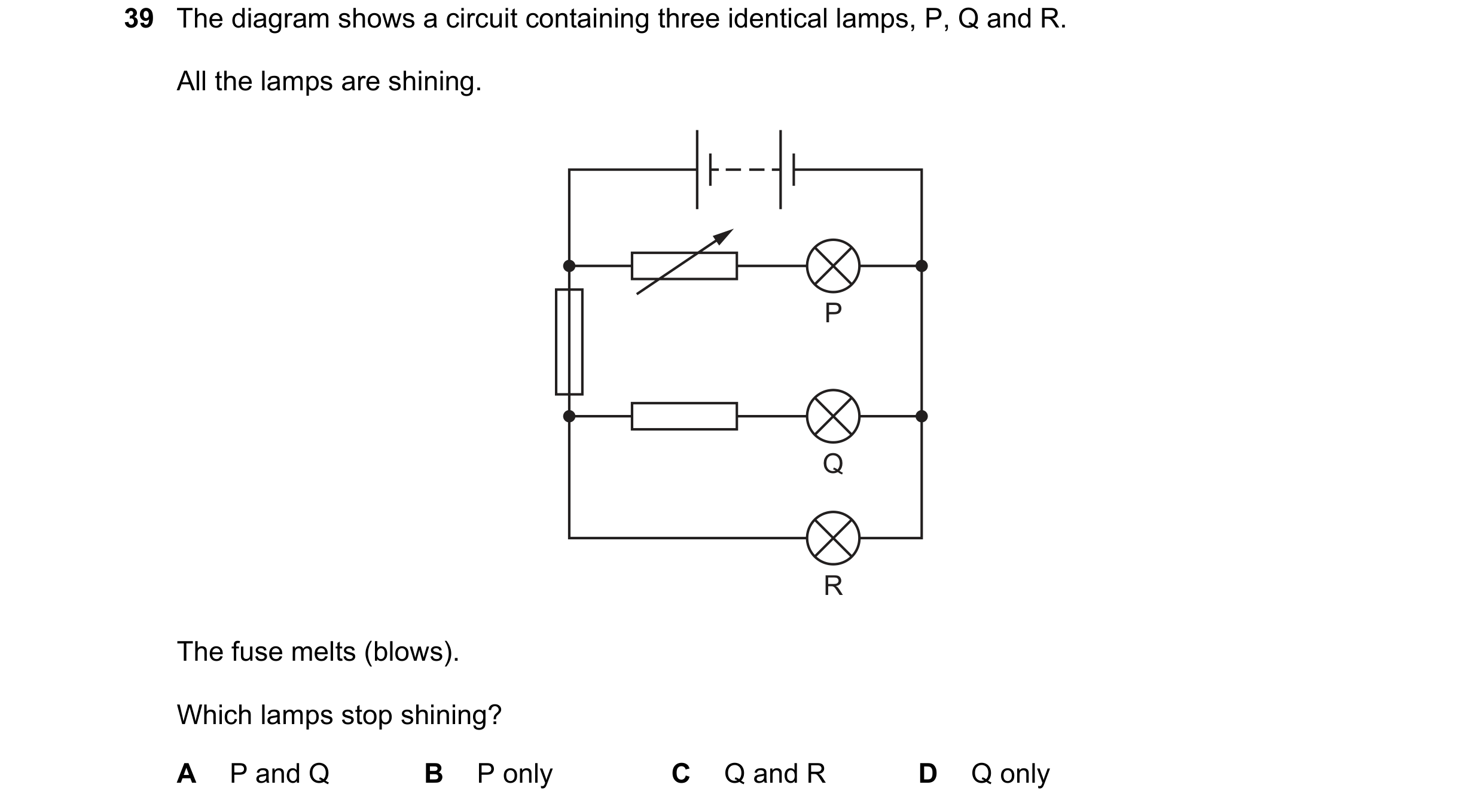 Question 83: The diagram shows a circuit containing three identical lamps, P, Q and R. All the lamps are shining. P Q R The fuse melts (blows). Which la…