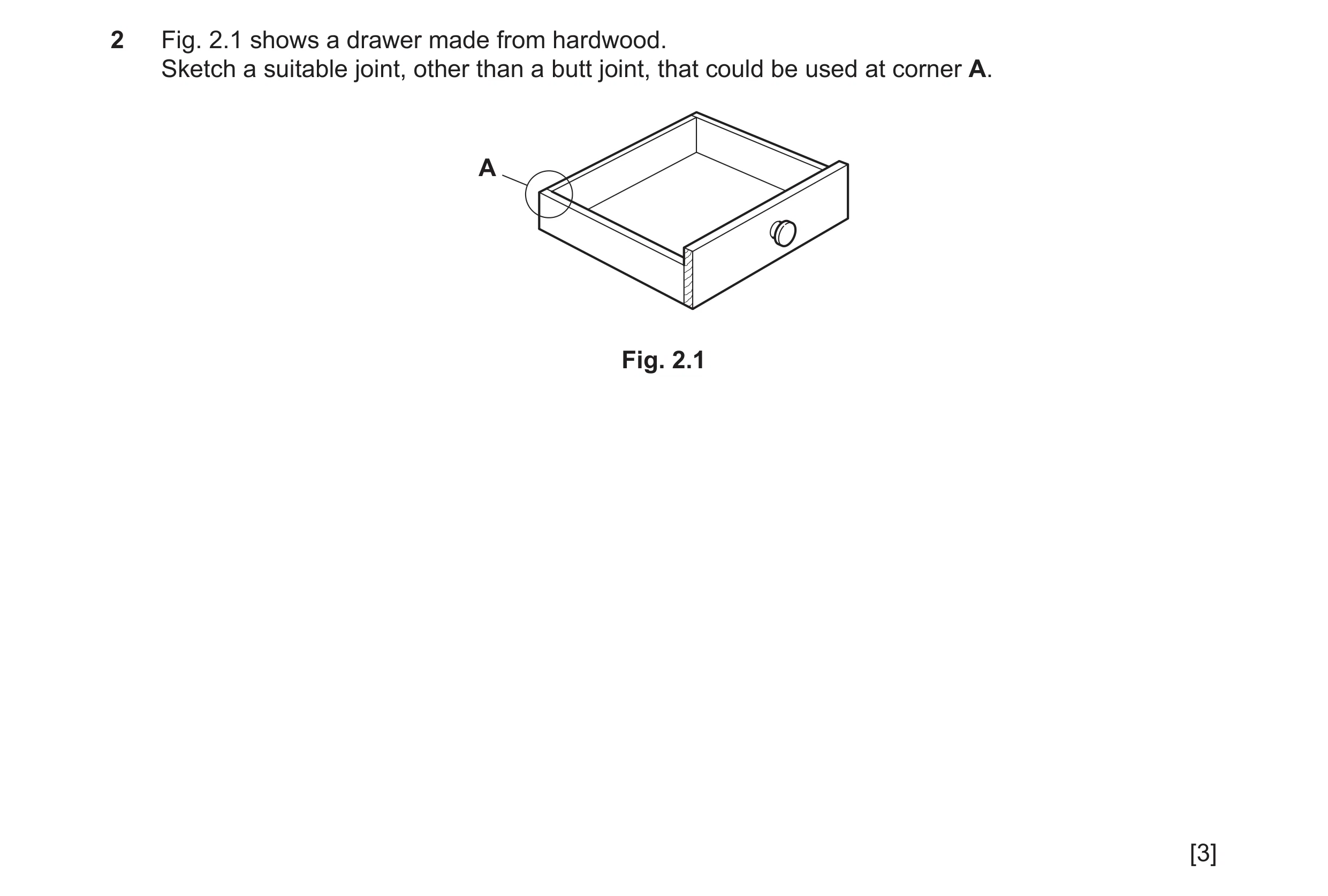 Question 175: Fig. 2.1 shows a drawer made from hardwood. Sketch a suitable joint, other than a butt joint, that could be used at corner A. A Fig. 2.1 [3]