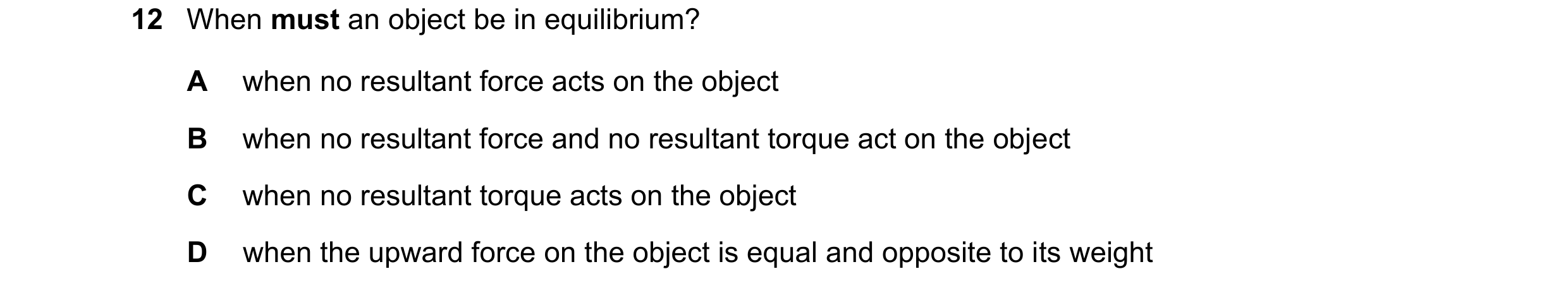 Question 124: When must an object be in equilibrium? A when no resultant force acts on the object B when no resultant force and no resultant torque act o…