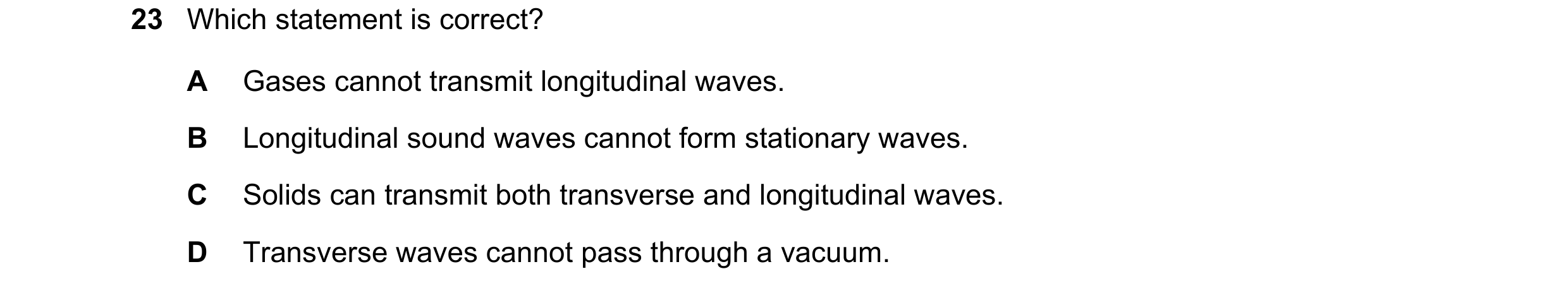 Question 31: Which statement is correct? A Gases cannot transmit longitudinal waves. B Longitudinal sound waves cannot form stationary waves. C Solids c…