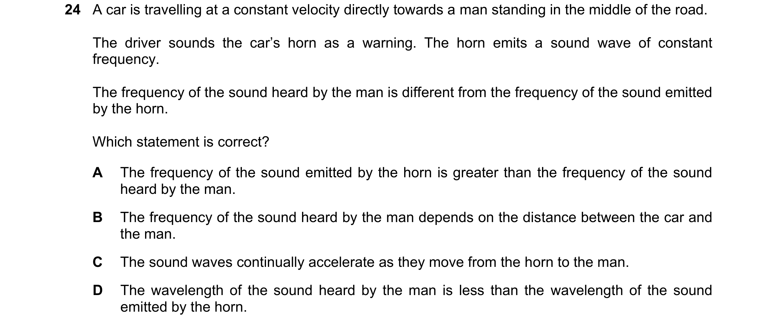 Question 43: A car is travelling at a constant velocity directly towards a man standing in the middle of the road. The driver sounds the car’s horn as a…