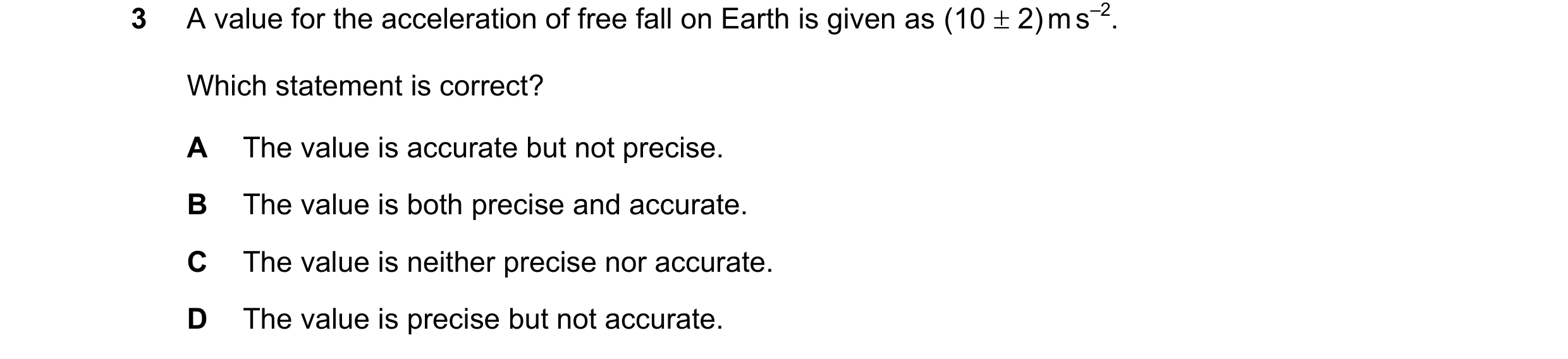 Question 130: A value for the acceleration of free fall on Earth is given as (10 2) m s–2. Which statement is correct? A The value is accurate but not …