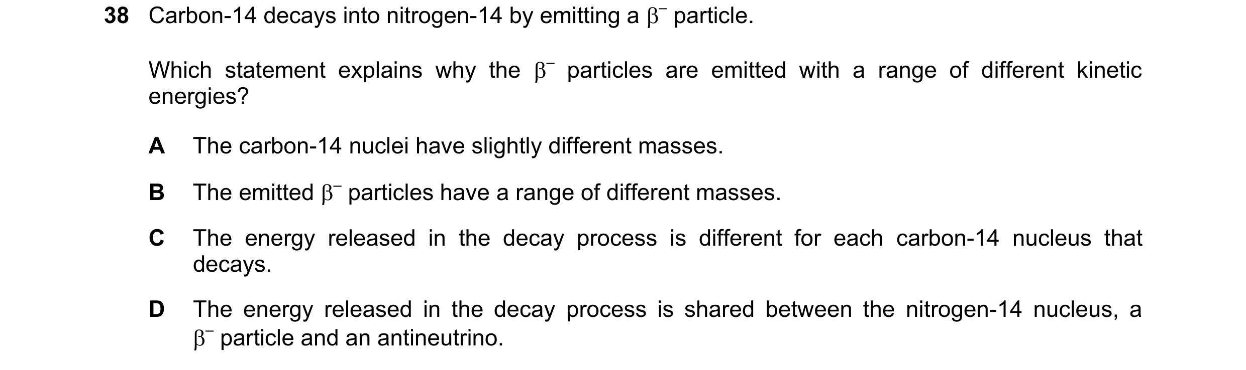 Question 62: Carbon-14 decays into nitrogen-14 by emitting a – particle. Which statement explains why the – particles are emitted with a range of diff…