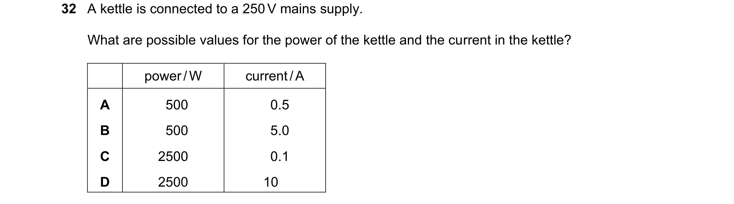 Question 161: A kettle is connected to a 250 V mains supply. What are possible values for the power of the kettle and the current in the kettle? power / …