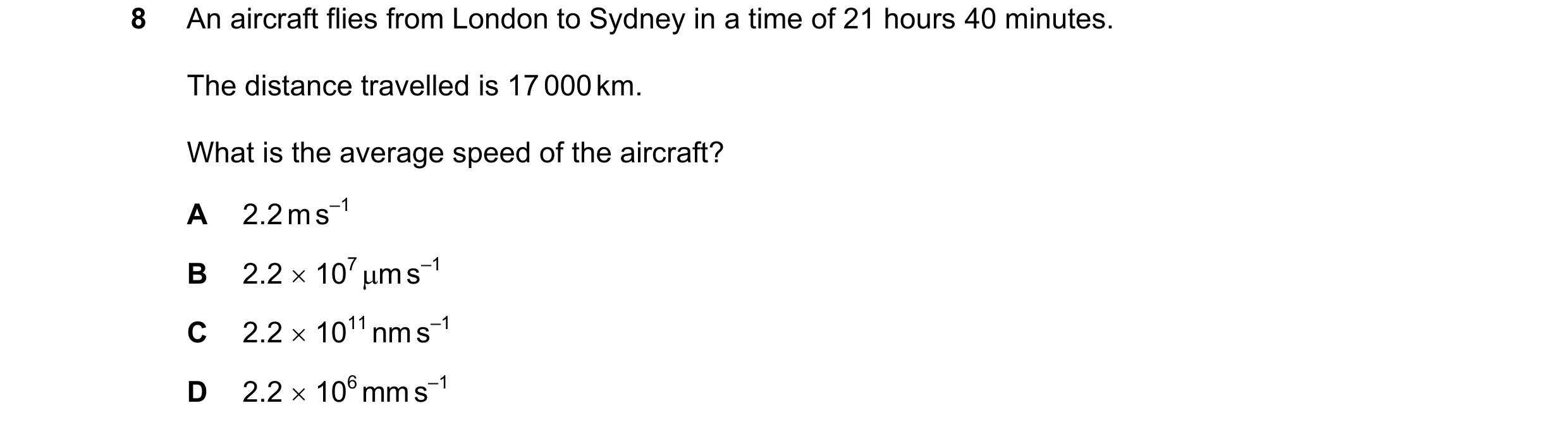 Question 128: An aircraft flies from London to Sydney in a time of 21 hours 40 minutes. The distance travelled is 17 000 km. What is the average speed of…
