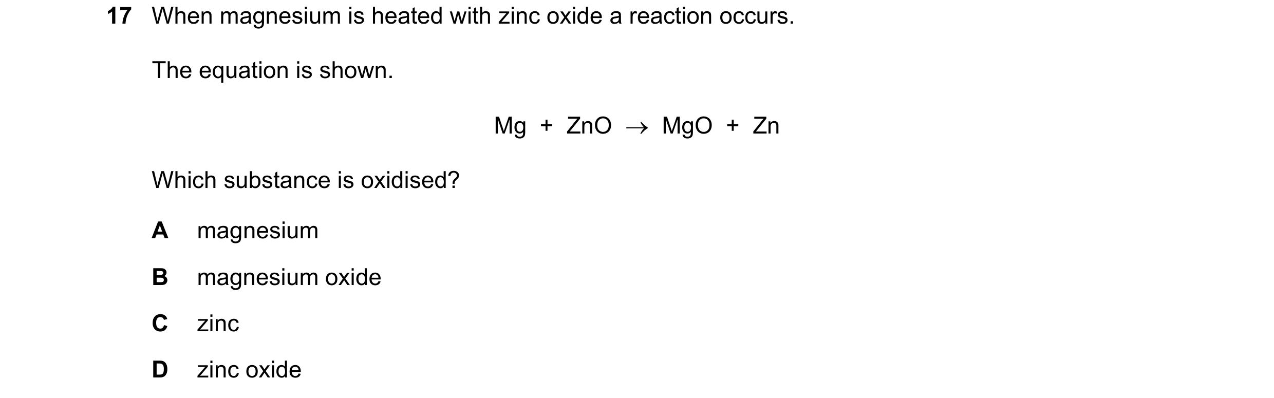 Question 25: When magnesium is heated with zinc oxide a reaction occurs. The equation is shown. Mg  +  ZnO    MgO  +  Zn Which substance is oxidised? A…