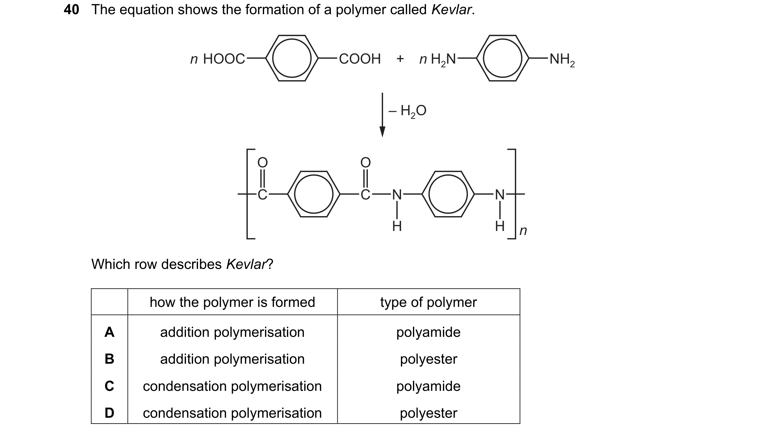 Question 20: The equation shows the formation of a polymer called Kevlar. n HOOC COOH + n H2N NH2 – H2O O O C C N N H H n Which row describes Kevlar? ho…