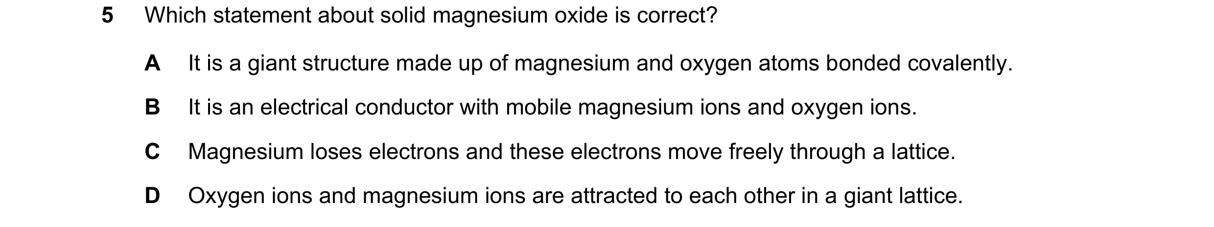 Question 15: Which statement about solid magnesium oxide is correct? A It is a giant structure made up of magnesium and oxygen atoms bonded covalently. …