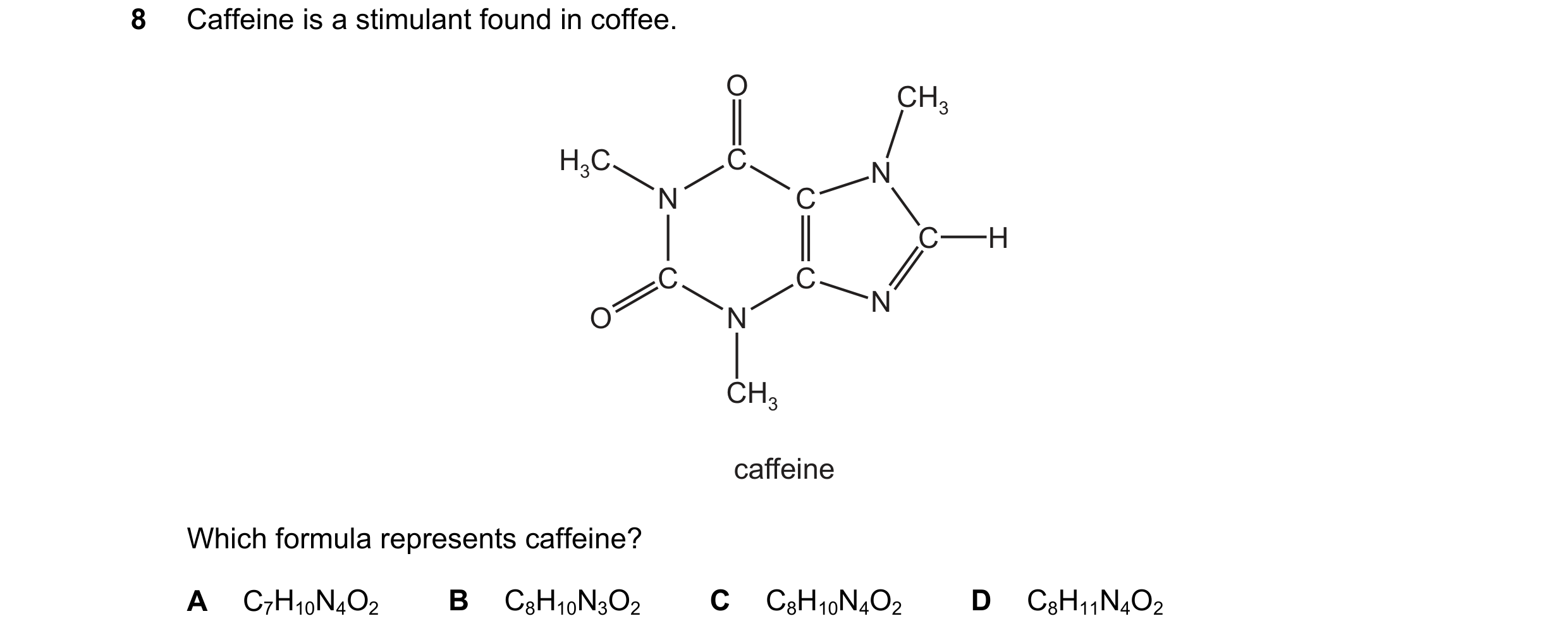 Question 11: Caffeine is a stimulant found in coffee. O CH3 H3C C N N C C H C C N O N CH3 caffeine Which formula represents caffeine? A C7H10N4O2 B C8H1…