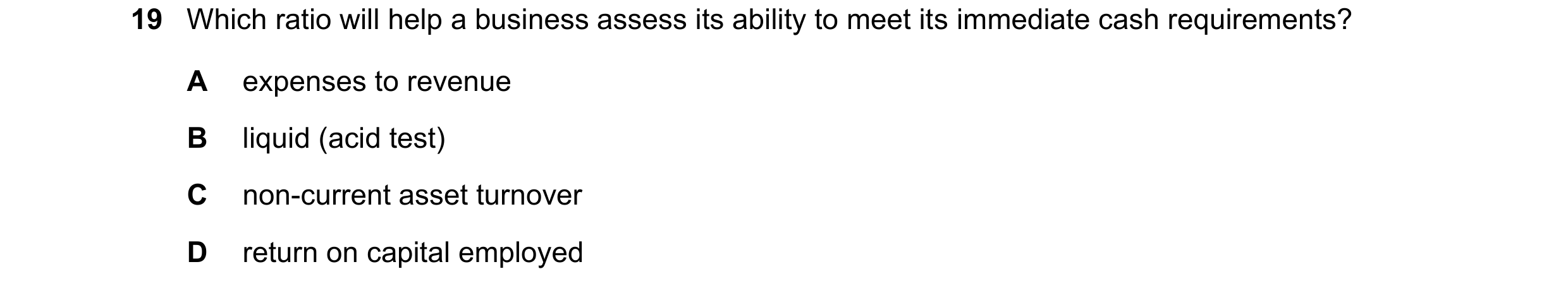 Question 38: Which ratio will help a business assess its ability to meet its immediate cash requirements? A expenses to revenue B liquid (acid test) C n…
