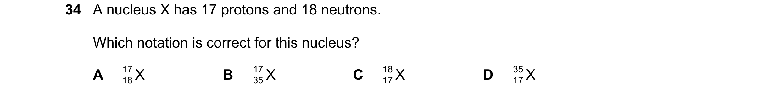 Question 39: A nucleus X has 17 protons and 18 neutrons. Which notation is correct for this nucleus? A 17 X B 17 X C 18 X D 35 X 18 35 17 17