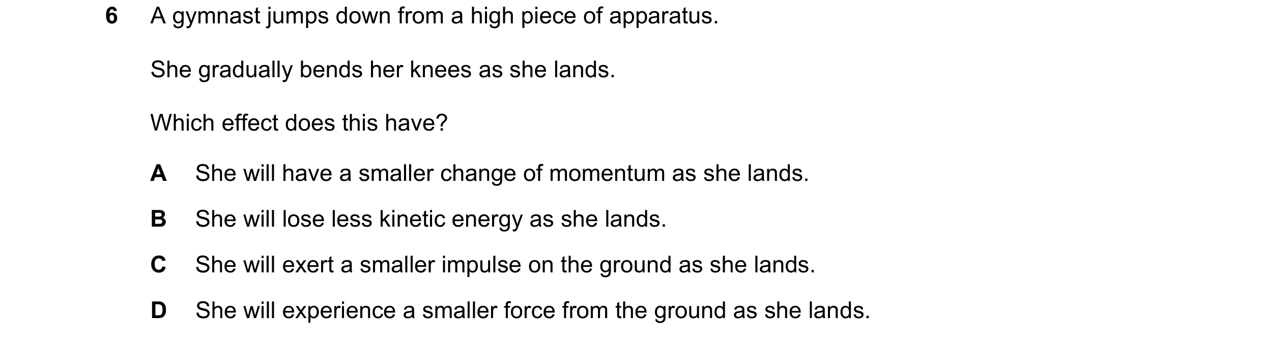 Question 19: A gymnast jumps down from a high piece of apparatus. She gradually bends her knees as she lands. Which effect does this have? A She will ha…