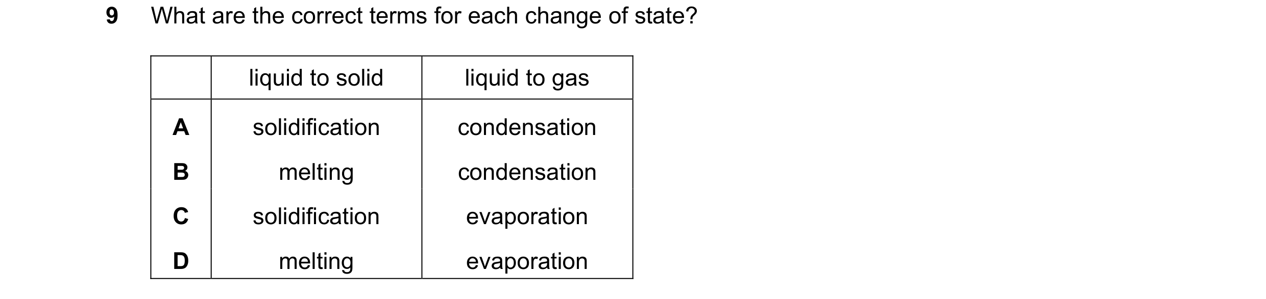 Question 43: What are the correct terms for each change of state? liquid to solid liquid to gas A solidification condensation B melting condensation C s…