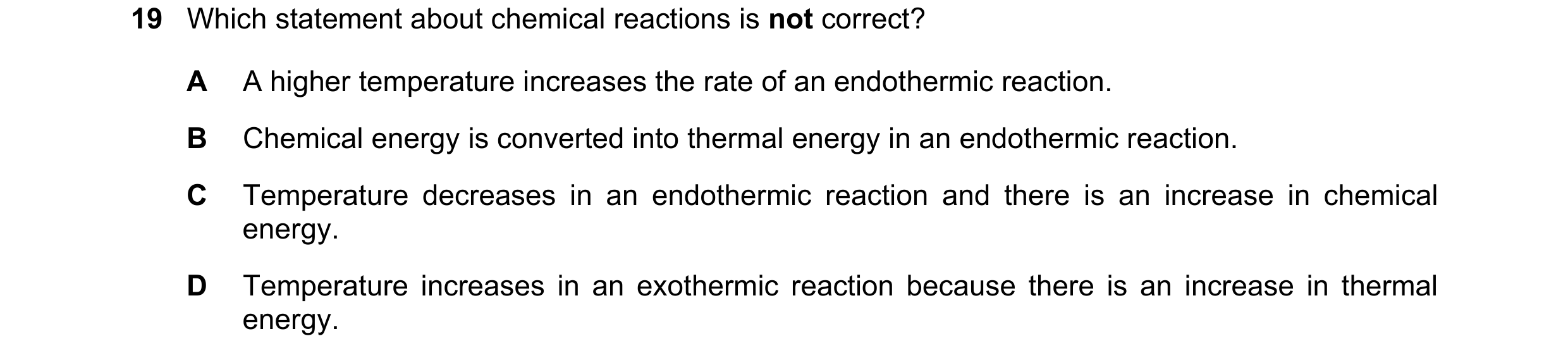 Question 2: Which statement about chemical reactions is not correct? A A higher temperature increases the rate of an endothermic reaction. B Chemical e…