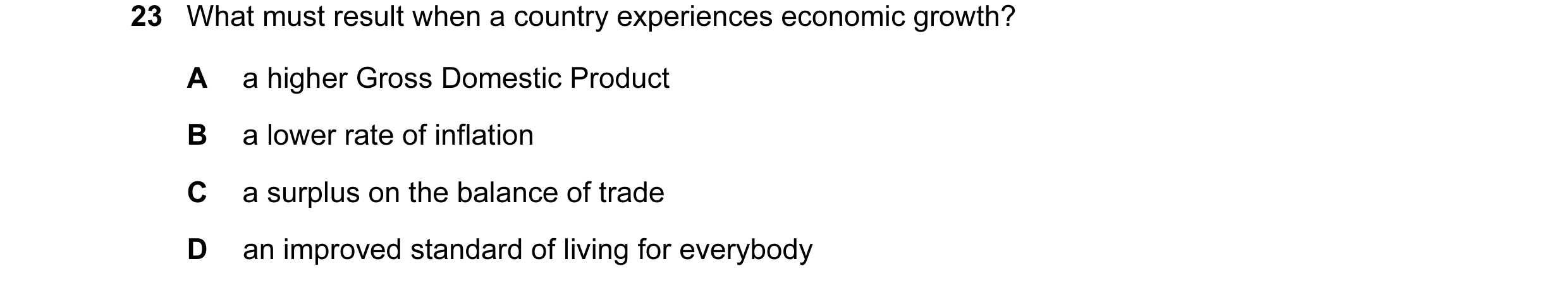 Question 67: What must result when a country experiences economic growth? A a higher Gross Domestic Product B a lower rate of inflation C a surplus on t…
