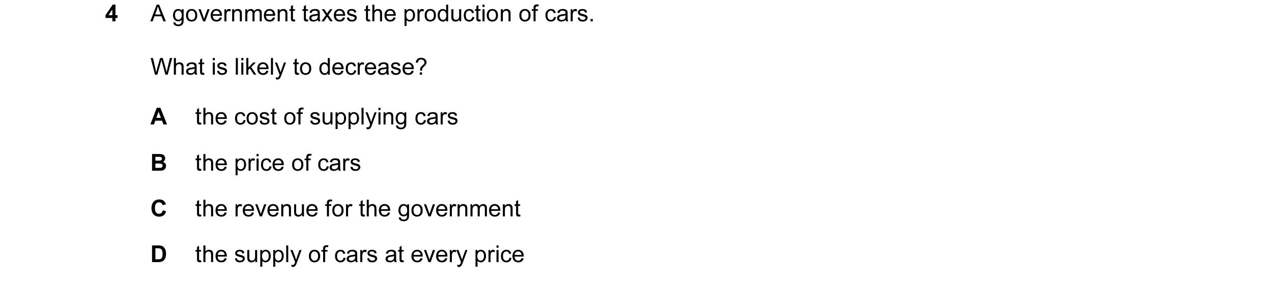 Question 46: A government taxes the production of cars. What is likely to decrease? A the cost of supplying cars B the price of cars C the revenue for t…