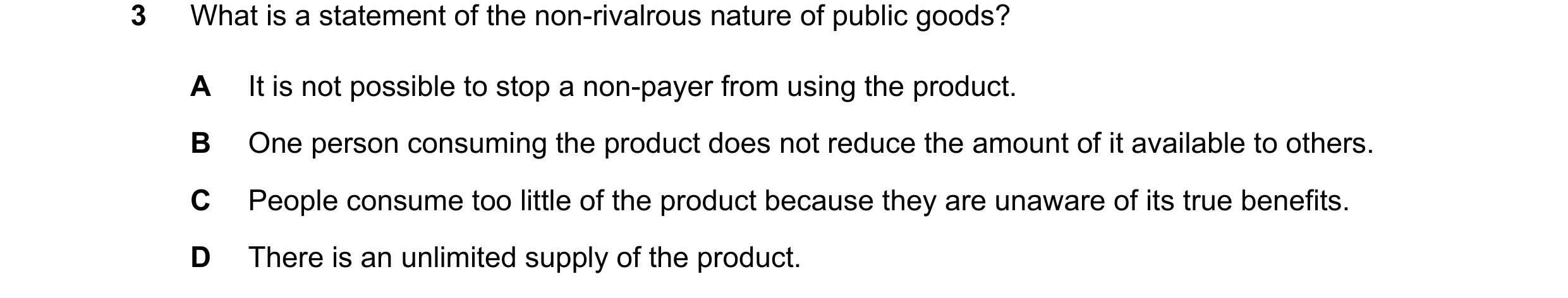 Question 112: What is a statement of the non-rivalrous nature of public goods? A It is not possible to stop a non-payer from using the product. B One per…