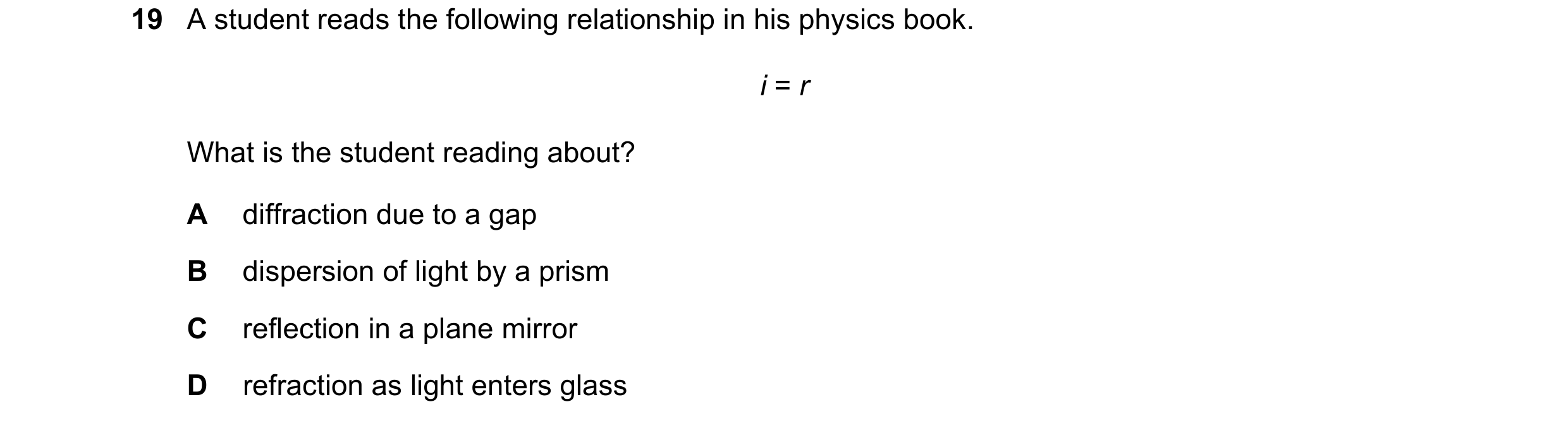 Question 227: A student reads the following relationship in his physics book. i = r What is the student reading about? A diffraction due to a gap B dispe…
