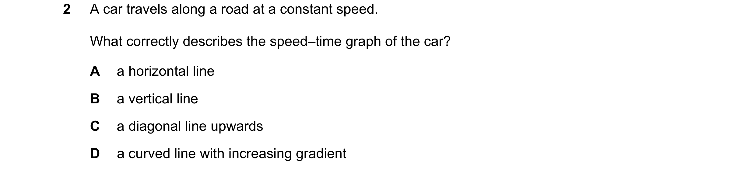 Question 235: A car travels along a road at a constant speed. What correctly describes the speed–time graph of the car? A a horizontal line B a vertical …