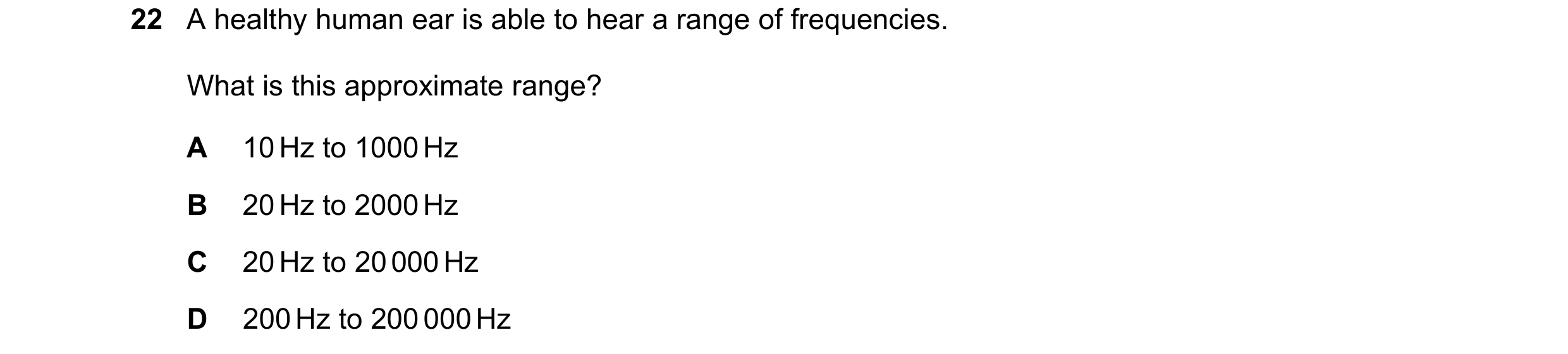 Question 175: A healthy human ear is able to hear a range of frequencies. What is this approximate range? A 10 Hz to 1000 Hz B 20 Hz to 2000 Hz C 20 Hz t…