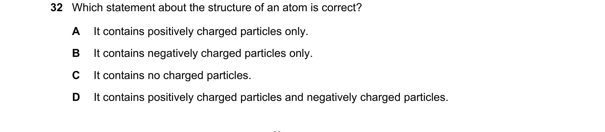 Question 198: Which statement about the structure of an atom is correct? A It contains positively charged particles only. B It contains negatively charge…