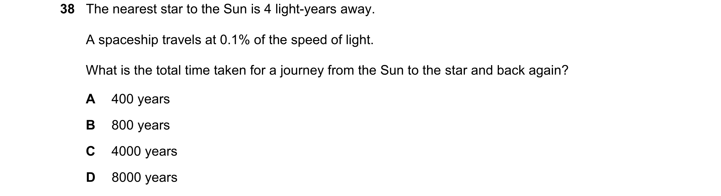 Question 21: The nearest star to the Sun is 4 light-years away. A spaceship travels at 0.1% of the speed of light. What is the total time taken for a jo…