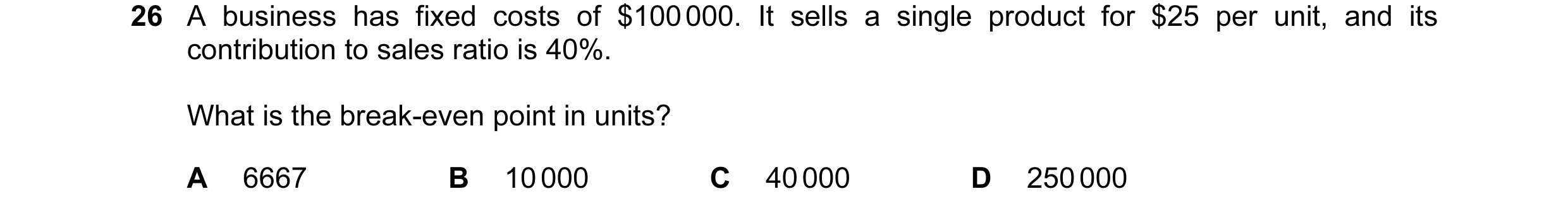 Question 133: A business has fixed costs of $100 000. It sells a single product for $25 per unit, and its contribution to sales ratio is 40%. What is the…