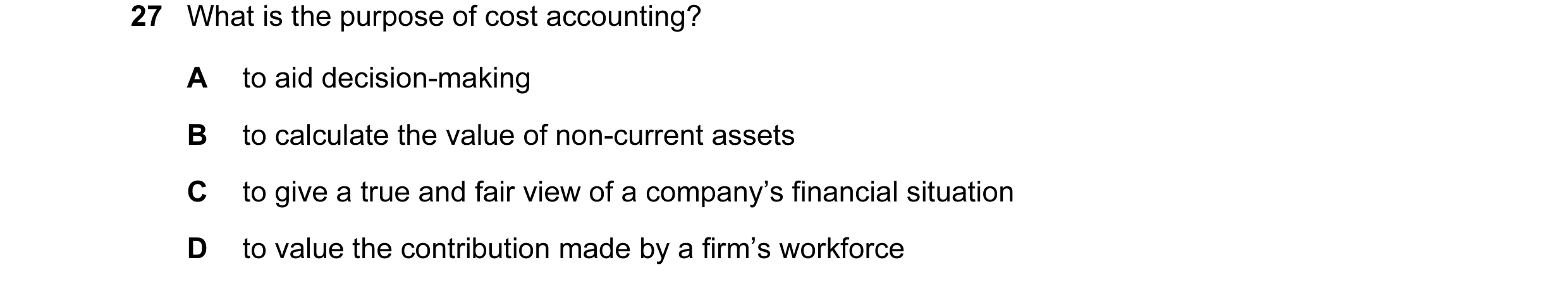 Question 134: What is the purpose of cost accounting? A to aid decision-making B to calculate the value of non-current assets C to give a true and fair v…