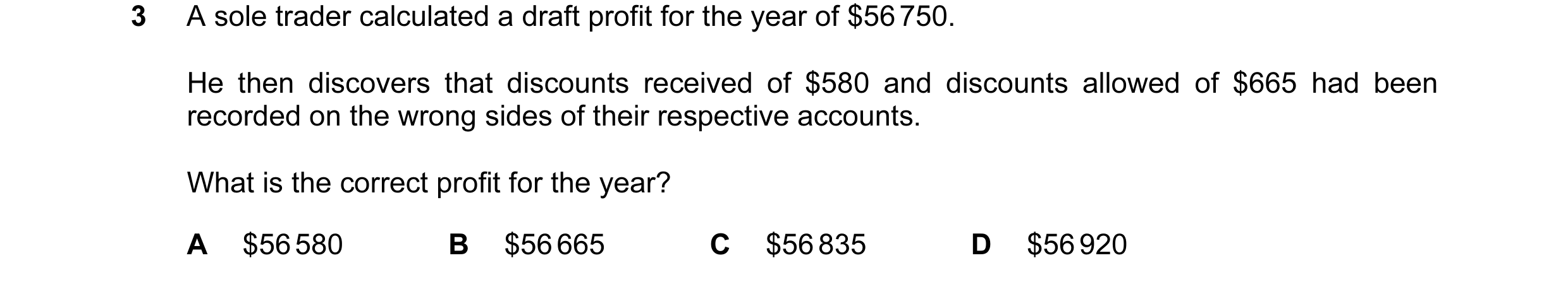 Question 130: A sole trader calculated a draft profit for the year of $56 750. He then discovers that discounts received of $580 and discounts allowed of…