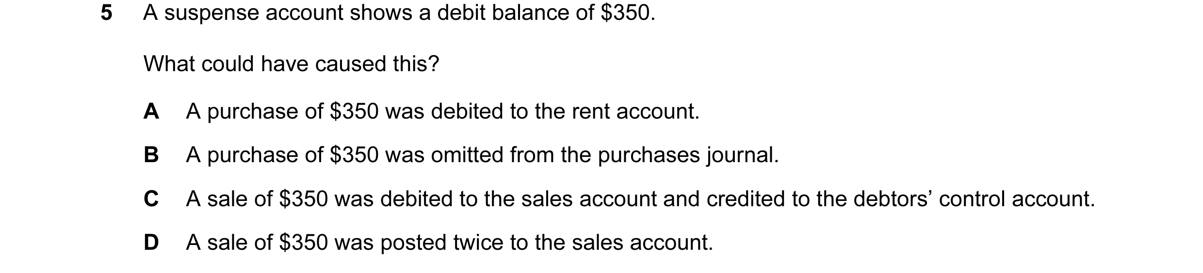 Question 132: A suspense account shows a debit balance of $350. What could have caused this? A A purchase of $350 was debited to the rent account. B A pu…