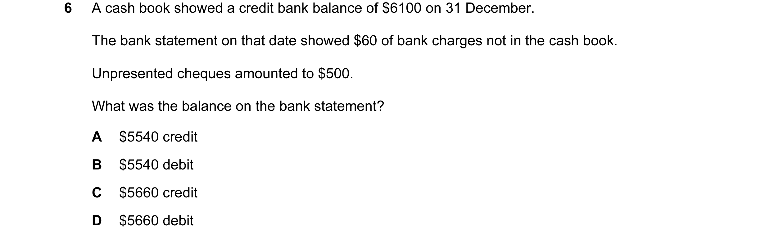 Question 133: A cash book showed a credit bank balance of $6100 on 31 December. The bank statement on that date showed $60 of bank charges not in the cas…