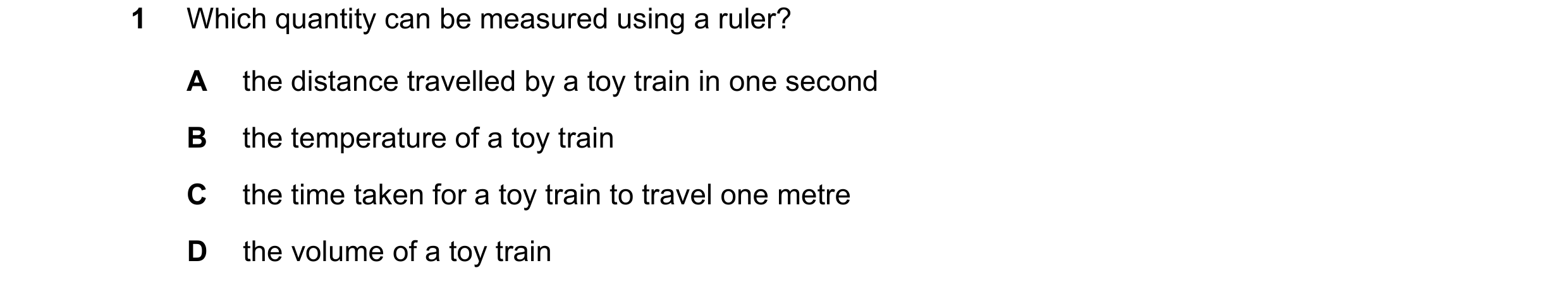Question 105: Which quantity can be measured using a ruler? A the distance travelled by a toy train in one second B the temperature of a toy train C the …