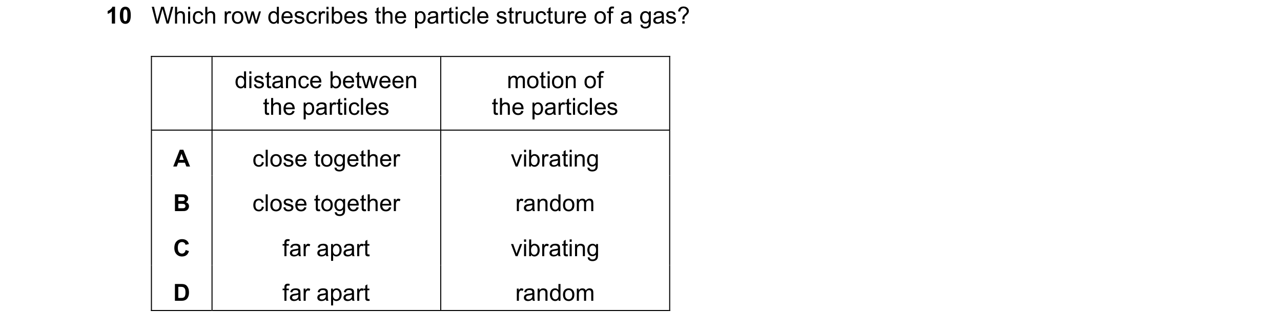 Question 160: Which row describes the particle structure of a gas? distance between motion of the particles the particles A close together vibrating B cl…