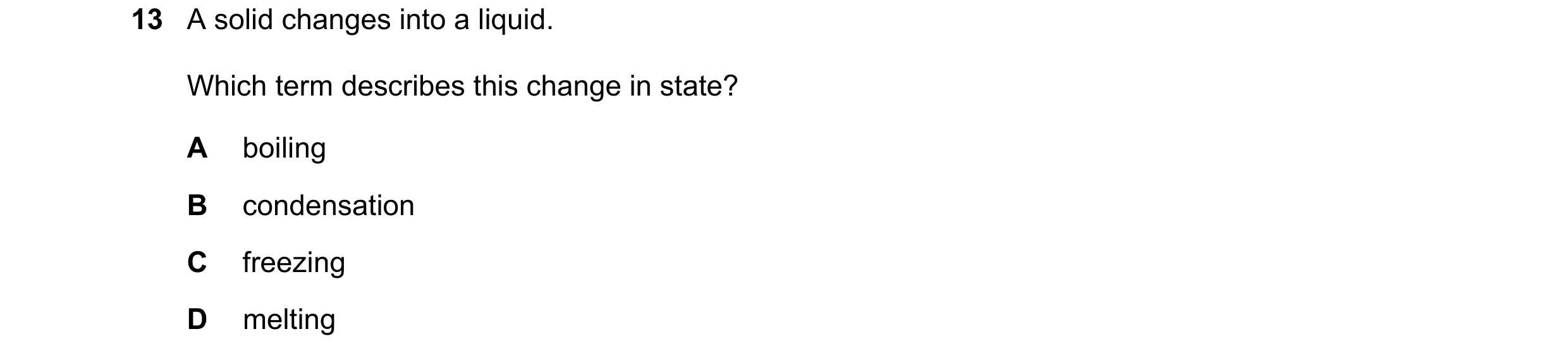 Question 162: A solid changes into a liquid. Which term describes this change in state? A boiling B condensation C freezing D melting